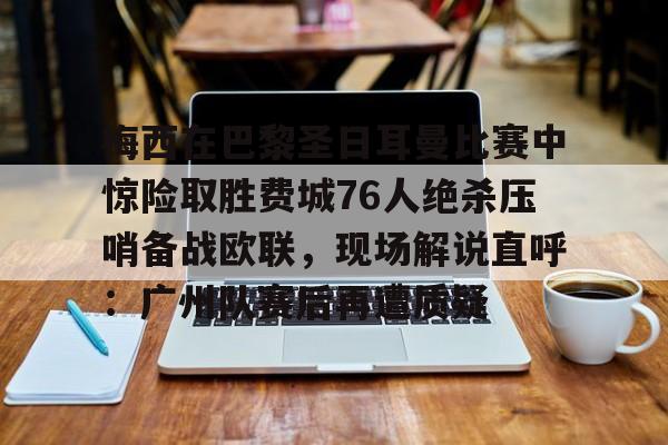 APP下载-梅西在巴黎圣日耳曼比赛中惊险取胜费城76人绝杀压哨备战欧联，现场解说直呼：广州队赛后再遭质疑的简单介绍