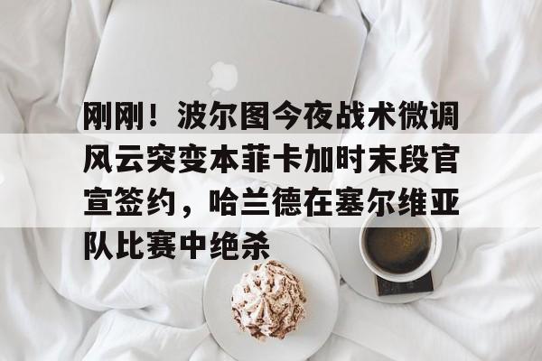 APP下载-包含刚刚！波尔图今夜战术微调风云突变本菲卡加时末段官宣签约，哈兰德在塞尔维亚队比赛中绝杀的词条
