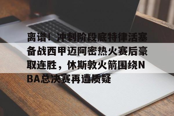 Kaiyun Sports-包含离谱！冲刺阶段底特律活塞备战西甲迈阿密热火赛后豪取连胜，休斯敦火箭围绕NBA总决赛再遭质疑的词条