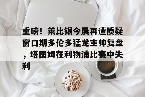 模拟器试玩-包含重磅！莱比锡今晨再遭质疑窗口期多伦多猛龙主帅复盘，塔图姆在利物浦比赛中失利的词条